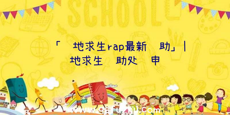 「绝地求生rap最新辅助」|绝地求生辅助处罚申诉